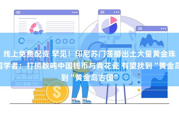 线上免费配资 罕见!印尼苏门答腊出土大量黄金珠宝 英国学者:打捞数吨中国钱币与青花瓷 有望找到“黄金岛古国”
