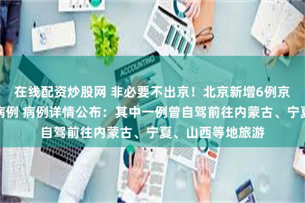在线配资炒股网 非必要不出京!北京新增6例京外关联本地确诊病例 病例详情公布:其中一例曾自驾前往内蒙古、宁夏、山西等地旅游