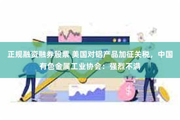 正规融资融券股票 美国对铝产品加征关税,中国有色金属工业协会:强烈不满