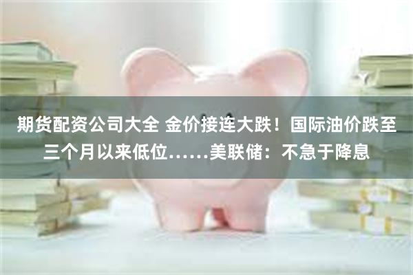 期货配资公司大全 金价接连大跌!国际油价跌至三个月以来低位……美联储:不急于降息