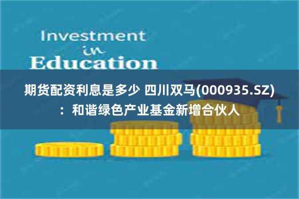 期货配资利息是多少 四川双马(000935.SZ):和谐绿色产业基金新增合伙人
