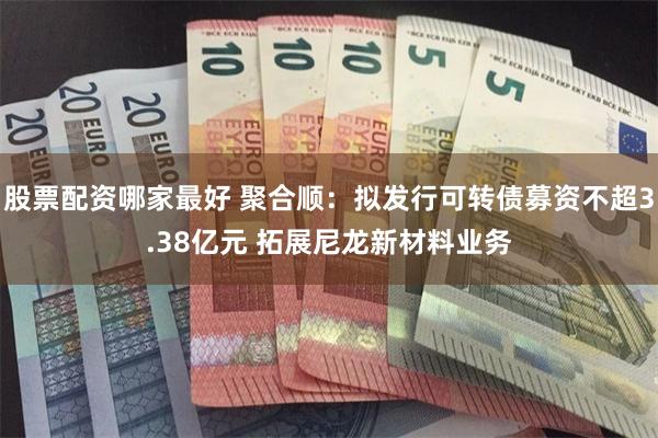 股票配资哪家最好 聚合顺:拟发行可转债募资不超3.38亿元 拓展尼龙新材料业务