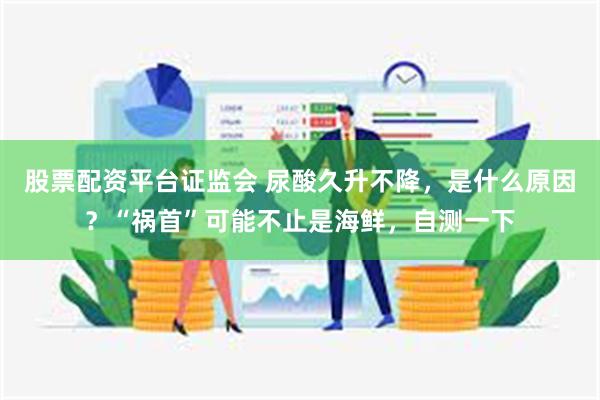 股票配资平台证监会 尿酸久升不降,是什么原因?“祸首”可能不止是海鲜,自测一下