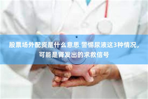 股票场外配资是什么意思 警惕尿液这3种情况,可能是肾发出的求救信号