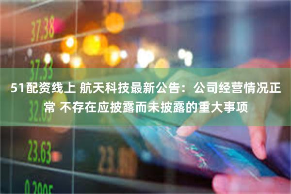 51配资线上 航天科技最新公告:公司经营情况正常 不存在应披露而未披露的重大事项