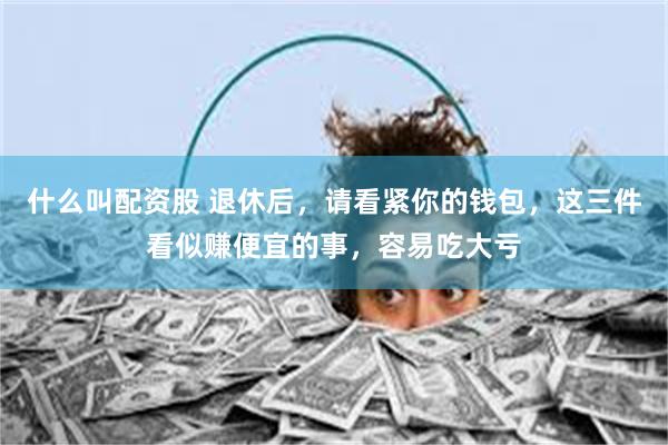 什么叫配资股 退休后,请看紧你的钱包,这三件看似赚便宜的事,容易吃大亏