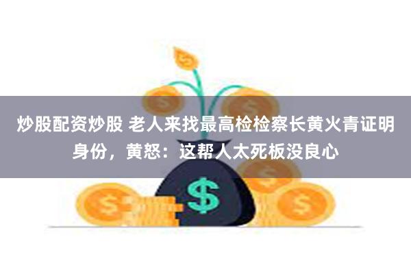 炒股配资炒股 老人来找最高检检察长黄火青证明身份,黄怒:这帮人太死板没良心