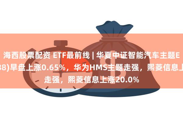 海西股票配资 ETF最前线 | 华夏中证智能汽车主题ETF(159888)早盘上涨0.65%,华为HMS主题走强,熙菱信息上涨20.0%