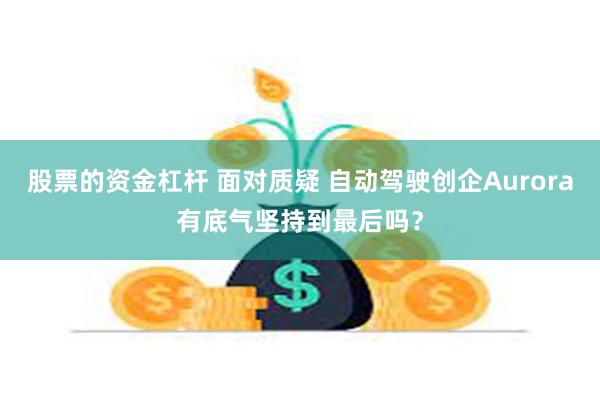 股票的资金杠杆 面对质疑 自动驾驶创企Aurora有底气坚持到最后吗?