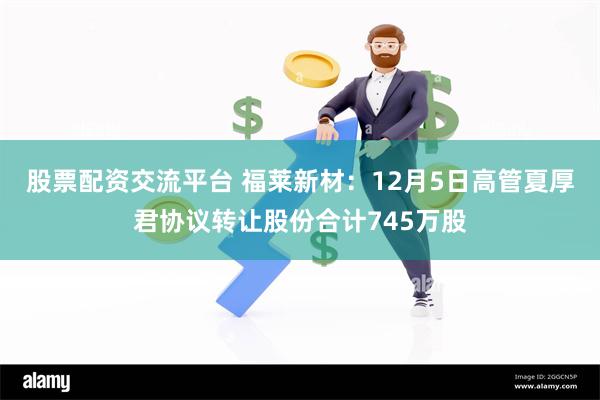 股票配资交流平台 福莱新材：12月5日高管夏厚君协议转让股份合计745万股