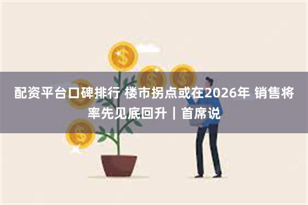 配资平台口碑排行 楼市拐点或在2026年 销售将率先见底回升｜首席说