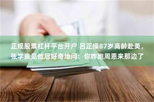 正规股票杠杆平台开户 吕正操87岁高龄赴美，张学良见他后好奇地问：你咋跑周恩来那边了