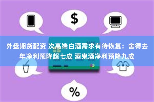 外盘期货配资 次高端白酒需求有待恢复:舍得去年净利预降超七成 酒鬼酒净利预降九成