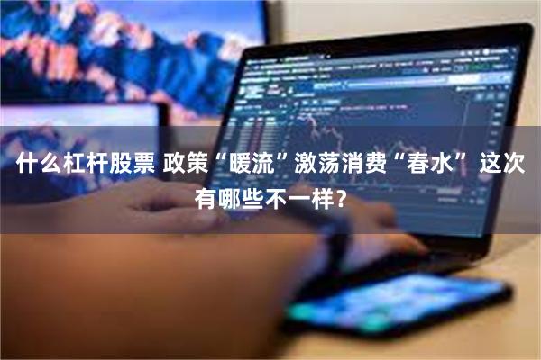 什么杠杆股票 政策“暖流”激荡消费“春水” 这次有哪些不一样?