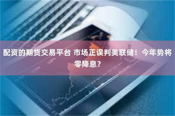 配资的期货交易平台 市场正误判美联储！今年势将零降息？