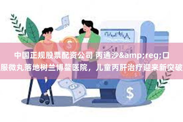 中国正规股票配资公司 丙通沙&reg;口服微丸落地树兰博鳌医院，儿童丙肝治疗迎来新突破