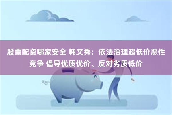 股票配资哪家安全 韩文秀：依法治理超低价恶性竞争 倡导优质优价、反对劣质低价