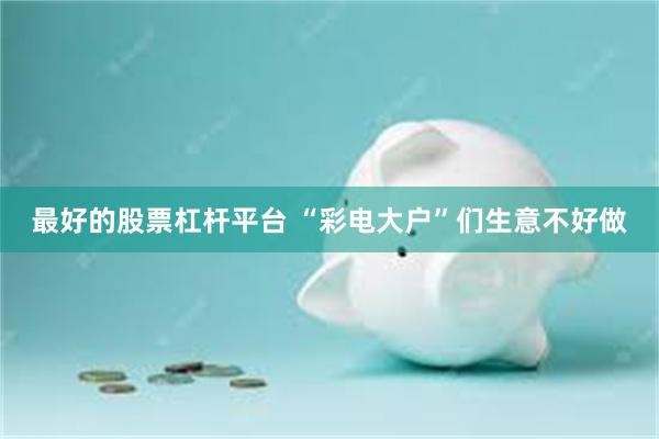 最好的股票杠杆平台 “彩电大户”们生意不好做