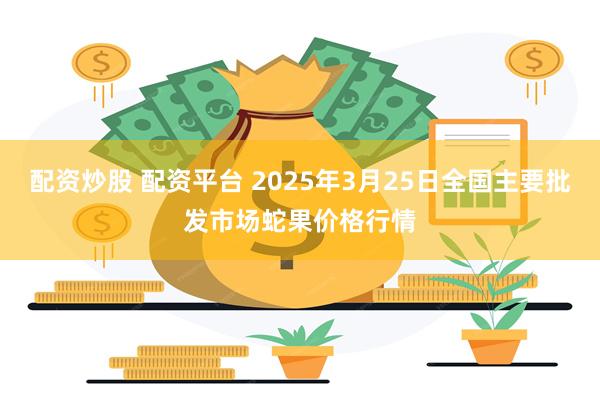 配资炒股 配资平台 2025年3月25日全国主要批发市场蛇果价格行情