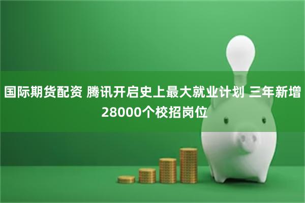 国际期货配资 腾讯开启史上最大就业计划 三年新增 28000个校招岗位