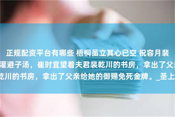 正规配资平台有哪些 梧桐虽立其心已空 祝容月裴少乾年婉意 第100次被灌避子汤,崔时宜望着夫君裴乾川的书房,拿出了父亲给她的御赐免死金牌。_圣上_小姐