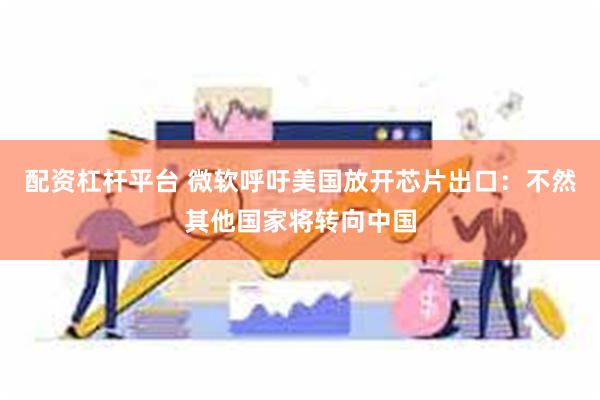 配资杠杆平台 微软呼吁美国放开芯片出口：不然其他国家将转向中国