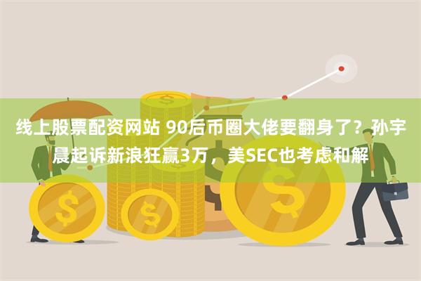 线上股票配资网站 90后币圈大佬要翻身了？孙宇晨起诉新浪狂赢3万，美SEC也考虑和解