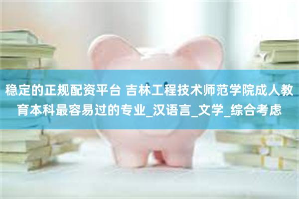 稳定的正规配资平台 吉林工程技术师范学院成人教育本科最容易过的专业_汉语言_文学_综合考虑
