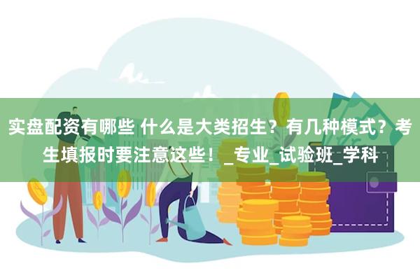 实盘配资有哪些 什么是大类招生?有几种模式?考生填报时要注意这些!_专业_试验班_学科