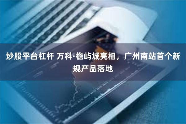 炒股平台杠杆 万科·檐屿城亮相,广州南站首个新规产品落地