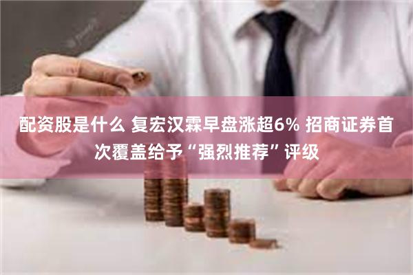 配资股是什么 复宏汉霖早盘涨超6% 招商证券首次覆盖给予“强烈推荐”评级
