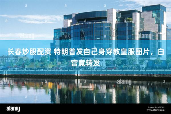 长春炒股配资 特朗普发自己身穿教皇服图片,白宫竟转发