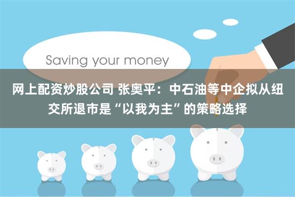 网上配资炒股公司 张奥平:中石油等中企拟从纽交所退市是“以我为主”的策略选择