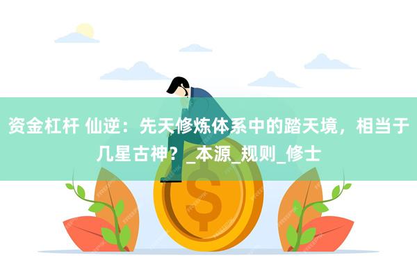 资金杠杆 仙逆:先天修炼体系中的踏天境,相当于几星古神?_本源_规则_修士