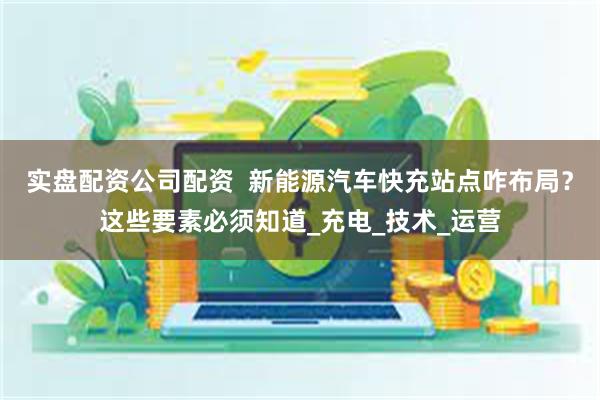 实盘配资公司配资 新能源汽车快充站点咋布局?这些要素必须知道_充电_技术_运营