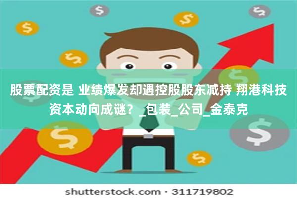 股票配资是 业绩爆发却遇控股股东减持 翔港科技资本动向成谜?_包装_公司_金泰克