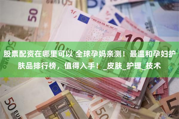 股票配资在哪里可以 全球孕妈亲测!最温和孕妇护肤品排行榜,值得入手!_皮肤_护理_技术