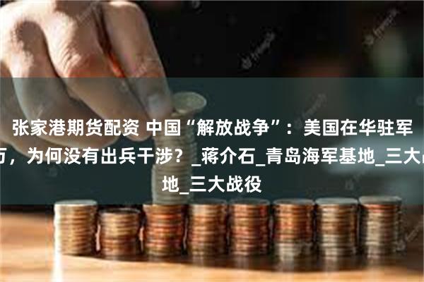 张家港期货配资 中国“解放战争”:美国在华驻军12万,为何没有出兵干涉?_蒋介石_青岛海军基地_三大战役