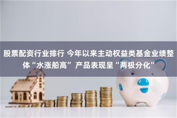 股票配资行业排行 今年以来主动权益类基金业绩整体“水涨船高” 产品表现呈“两极分化”