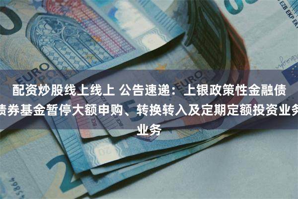 配资炒股线上线上 公告速递：上银政策性金融债债券基金暂停大额申购、转换转入及定期定额投资业务