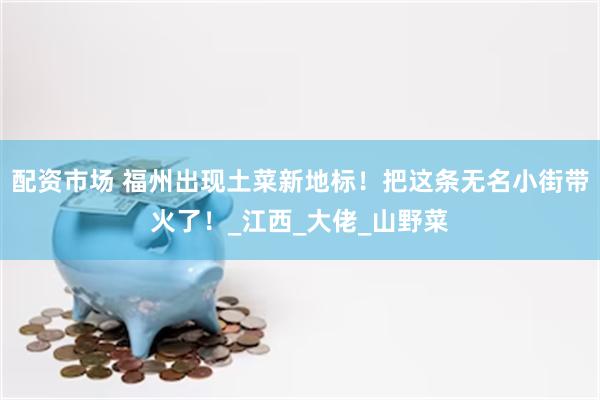 配资市场 福州出现土菜新地标!把这条无名小街带火了!_江西_大佬_山野菜