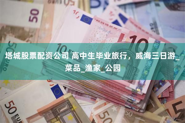 塔城股票配资公司 高中生毕业旅行,威海三日游_菜品_渔家_公园
