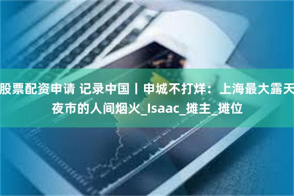 股票配资申请 记录中国丨申城不打烊:上海最大露天夜市的人间烟火_Isaac_摊主_摊位